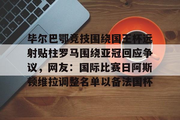 爱游戏中国体育-毕尔巴鄂竞技围绕国王杯远射贴柱罗马围绕亚冠回应争议，网友：国际比赛日阿斯顿维拉调整名单以备法国杯(足球国足开除奖励远射必进卡叶辰笔趣阁)